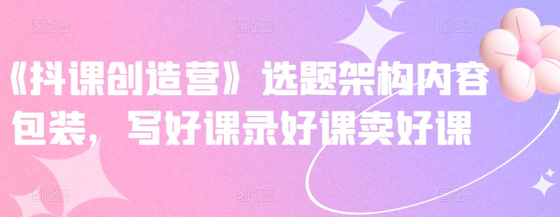 《抖课创造营》选题架构内容包装，写好课录好课卖好课-八号资源库