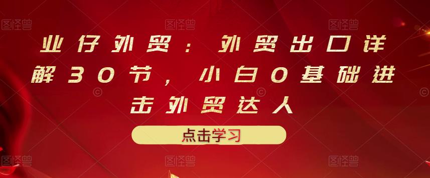 业仔外贸：外贸出口详解30节，小白0基础进击外贸达人 价值666元-八号资源库