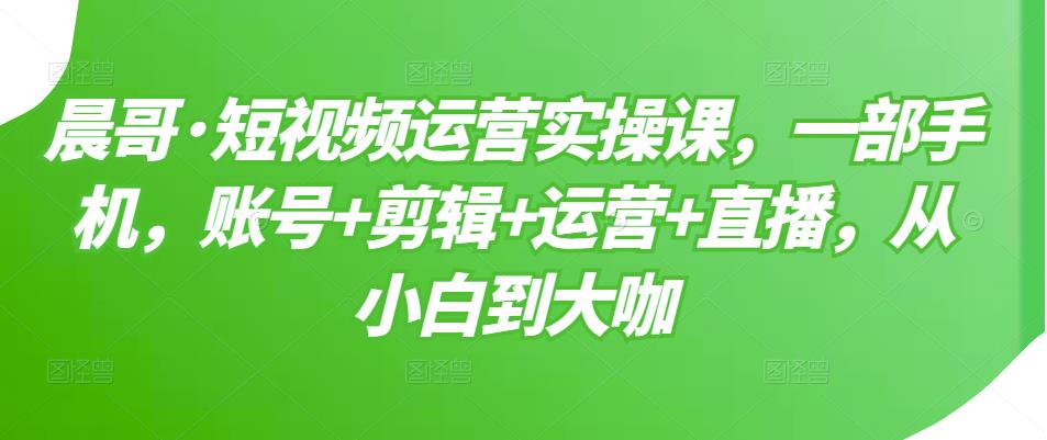 晨哥·短视频运营实操课，一部手机，账号+剪辑+运营+直播，从小白到大咖-八号资源库