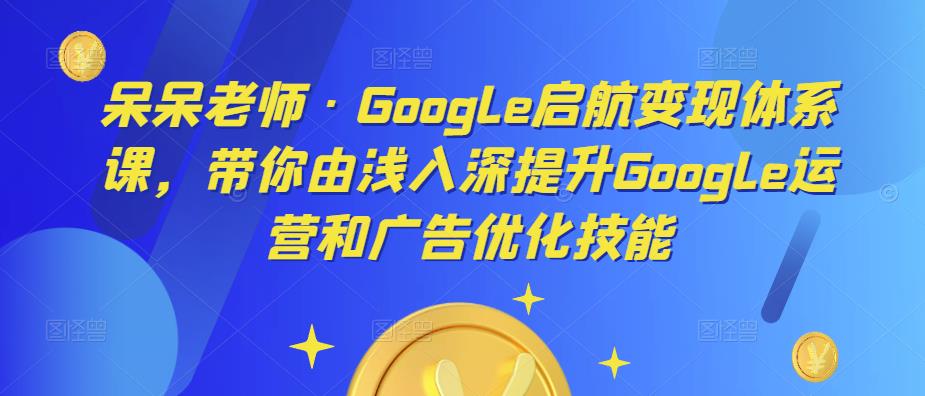 呆呆老师·Google启航变现体系课，带你由浅入深提升Google运营和广告优化技能-八号资源库