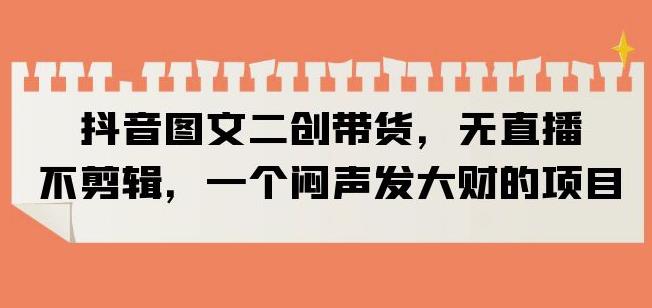 抖音图文二创带货，无直播，不剪辑，一个闷声发大财的项目【揭秘】-八号资源库