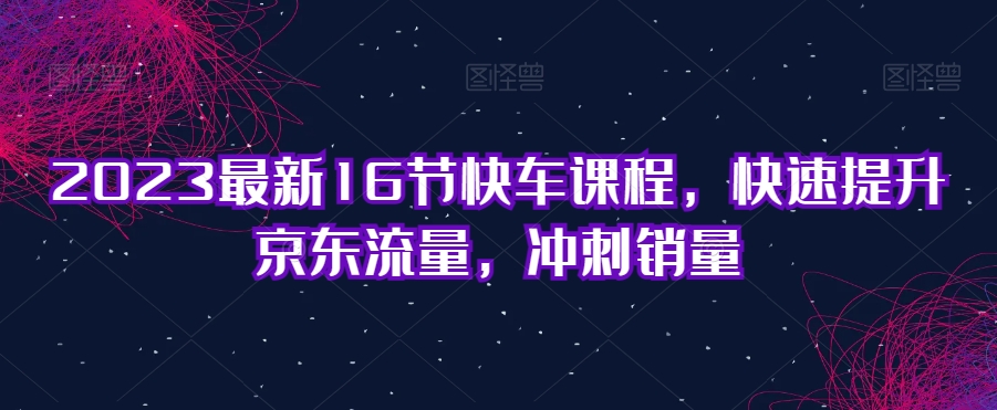 2023最新16节快车课程，快速提升京东流量，冲刺销量-八号资源库