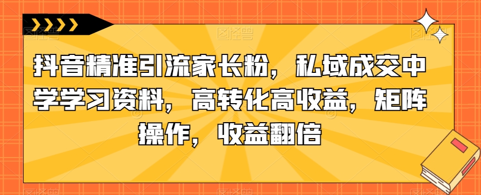 抖音精准引流家长粉，私域成交中学学习资料，高转化高收益，矩阵操作，收益翻倍【揭秘】-八号资源库