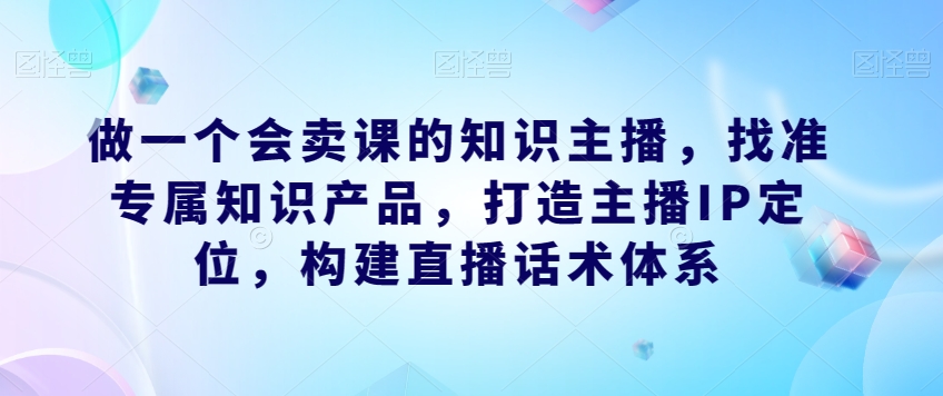 做一个会卖课的知识主播，找准专属知识产品，打造主播IP定位，构建直播话术体系-八号资源库
