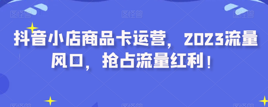 抖音小店商品卡运营，2023流量风口，抢占流量红利！-八号资源库