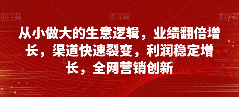 从小做大的生意逻辑，业绩翻倍增长，渠道快速裂变，利润稳定增长，全网营销创新-八号资源库