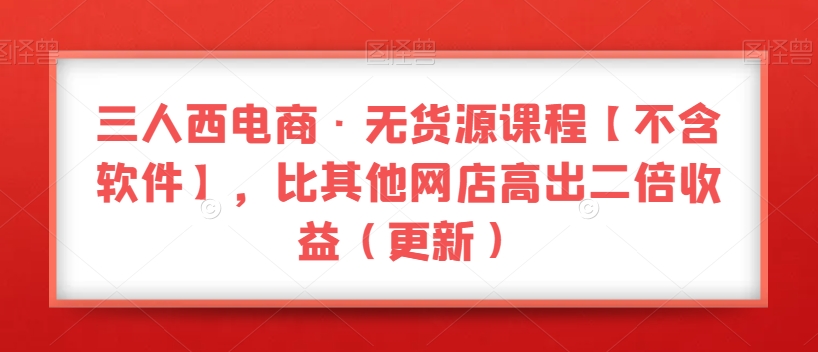 三人西电商·无货源课程【不含软件】，比其他网店高出二倍收益（更新）-八号资源库