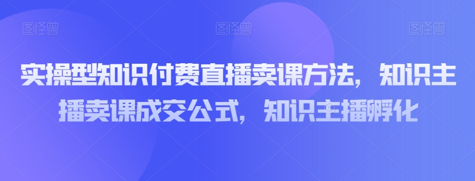 实操型知识付费直播卖课方法，知识主播卖课成交公式，知识主播孵化-八号资源库