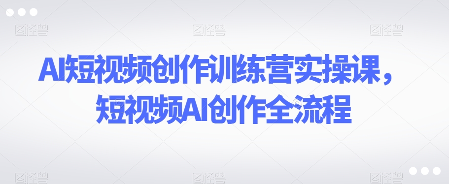 AI短视频创作训练营实操课，短视频AI创作全流程-八号资源库