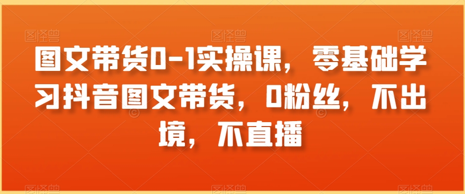 图文带货0-1实操课，零基础学习抖音图文带货，0粉丝，不出境，不直播-八号资源库
