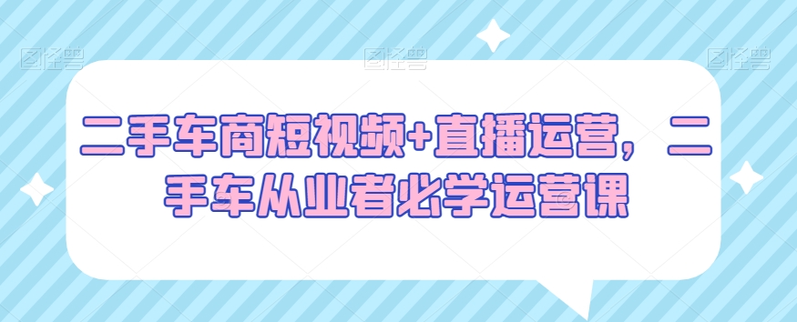二手车商短视频+直播运营，二手车从业者必学运营课-八号资源库