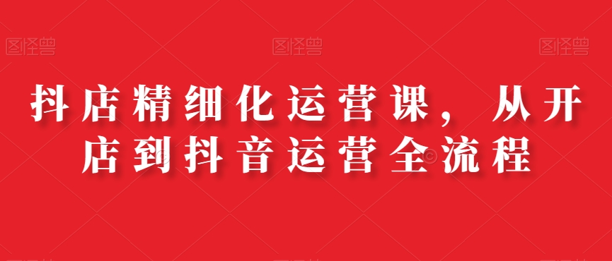 抖店精细化运营课，从开店到抖音运营全流程-八号资源库