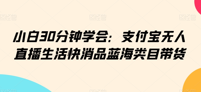 小白30分钟学会：支付宝无人直播生活快消品蓝海类目带货【揭秘】-八号资源库