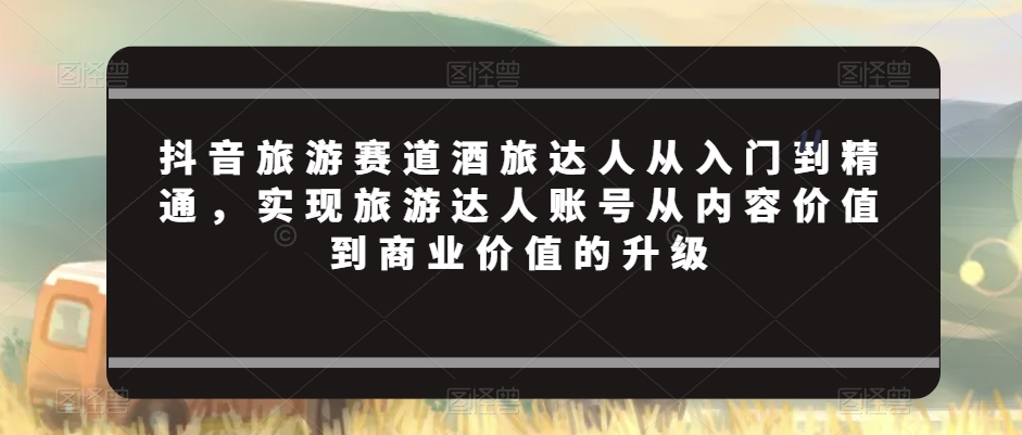抖音旅游赛道酒旅达人从入门到精通，实现旅游达人账号从内容价值到商业价值的升级-八号资源库