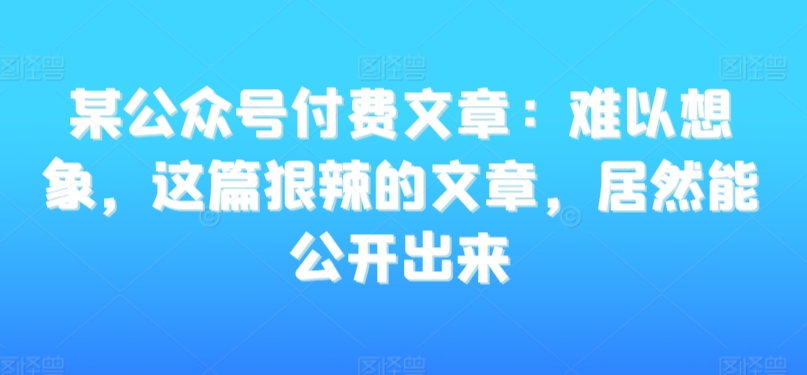 某公众号付费文章：难以想象，这篇狠辣的文章，居然能公开出来-八号资源库
