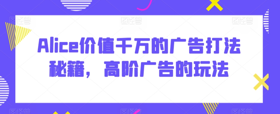 Alice价值千万的广告打法秘籍，高阶广告的玩法-八号资源库