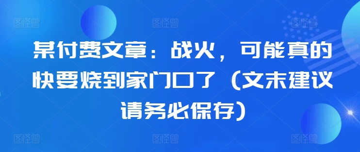 某付费文章：战火，可能真的快要烧到家门口了 (文末建议请务必保存)-八号资源库