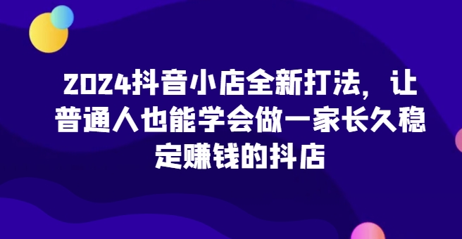 2024抖音小店全新打法，让普通人也能学会做一家长久稳定赚钱的抖店（更新）-八号资源库