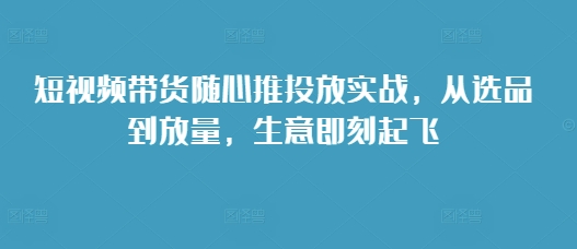 短视频带货随心推投放实战，从选品到放量，生意即刻起飞-八号资源库