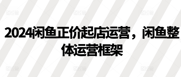 2024闲鱼正价起店运营，闲鱼整体运营框架-八号资源库