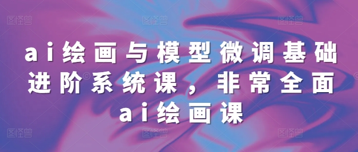 ai绘画与模型微调基础进阶系统课，非常全面ai绘画课(68节)-八号资源库
