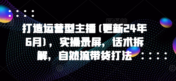打造运营型主播(更新25年1月)，实操录屏，话术拆解，自然流带货打法-八号资源库